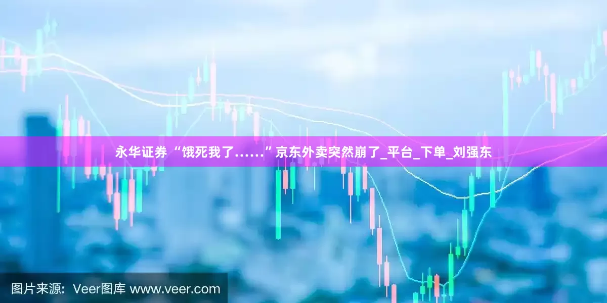 永华证券 “饿死我了……”京东外卖突然崩了_平台_下单_刘强东