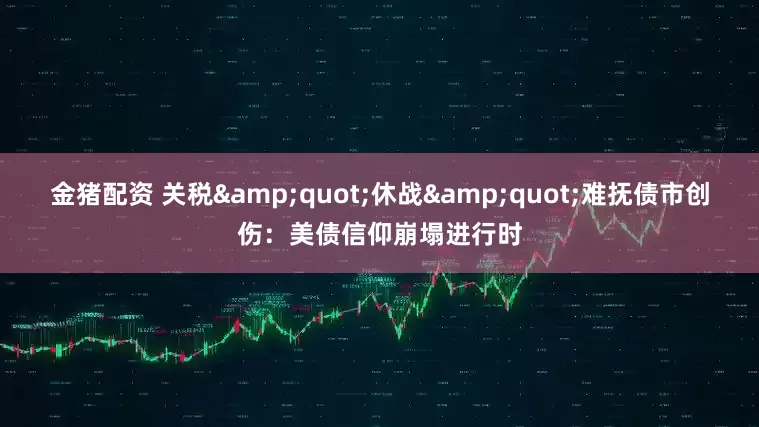 金猪配资 关税&quot;休战&quot;难抚债市创伤：美债信仰崩塌进行时