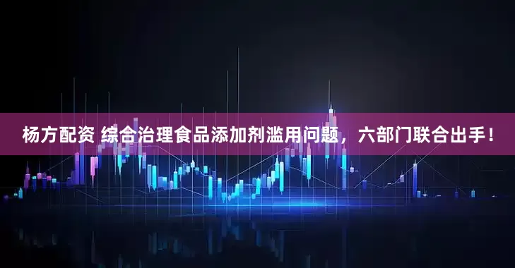杨方配资 综合治理食品添加剂滥用问题，六部门联合出手！