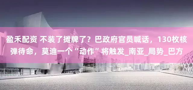 盈禾配资 不装了摊牌了？巴政府官员喊话，130枚核弹待命，莫迪一个“动作”将触发_南亚_局势_巴方
