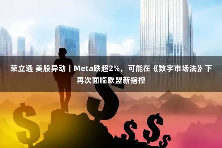荣立通 美股异动丨Meta跌超2%，可能在《数字市场法》下再次面临欧盟新指控
