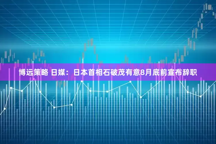 博远策略 日媒：日本首相石破茂有意8月底前宣布辞职