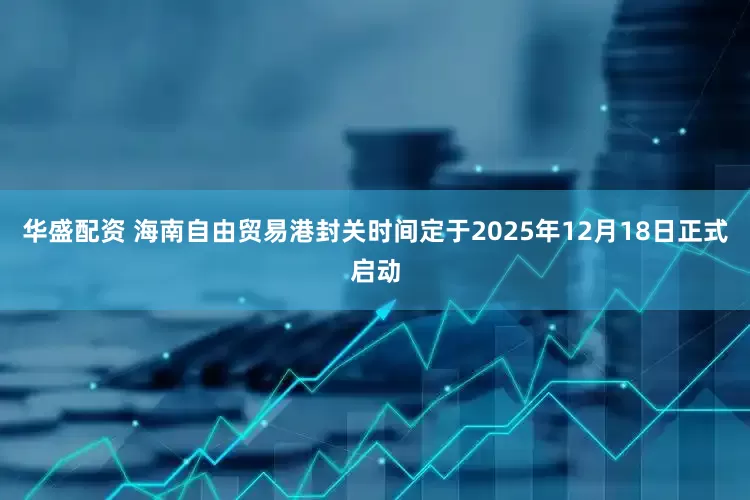 华盛配资 海南自由贸易港封关时间定于2025年12月18日正式启动