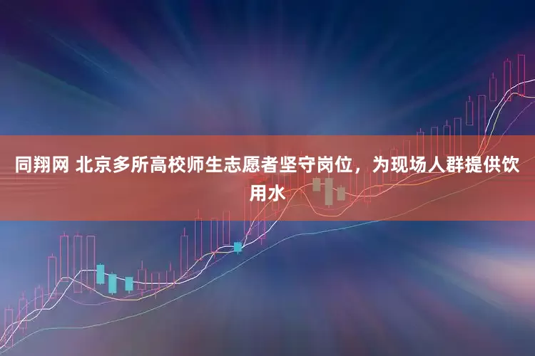同翔网 北京多所高校师生志愿者坚守岗位，为现场人群提供饮用水