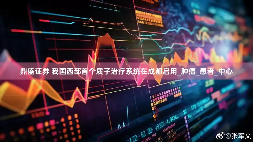 鼎盛证券 我国西部首个质子治疗系统在成都启用_肿瘤_患者_中心