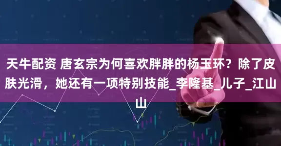 天牛配资 唐玄宗为何喜欢胖胖的杨玉环？除了皮肤光滑，她还有一项特别技能_李隆基_儿子_江山