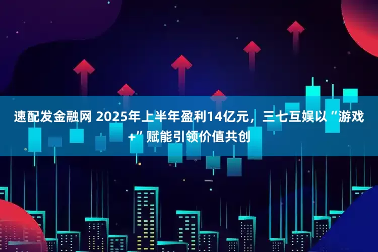 速配发金融网 2025年上半年盈利14亿元，三七互娱以“游戏+”赋能引领价值共创