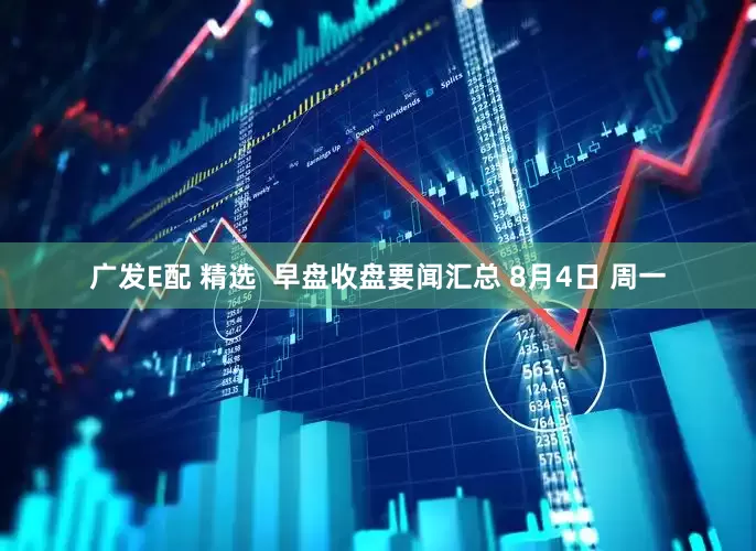 广发E配 精选  早盘收盘要闻汇总 8月4日 周一