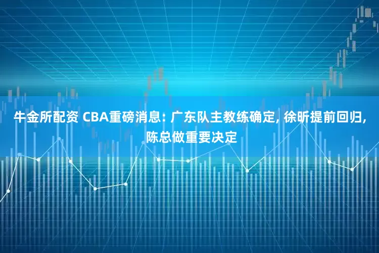 牛金所配资 CBA重磅消息: 广东队主教练确定, 徐昕提前回归, 陈总做重要决定